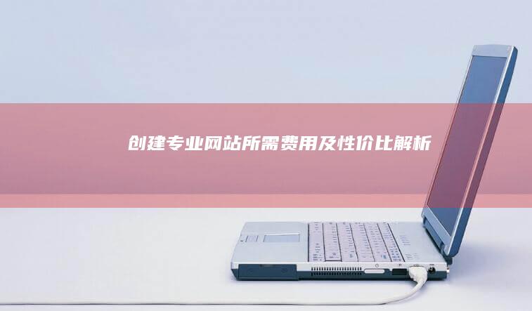 创建专业网站所需费用及性价比解析